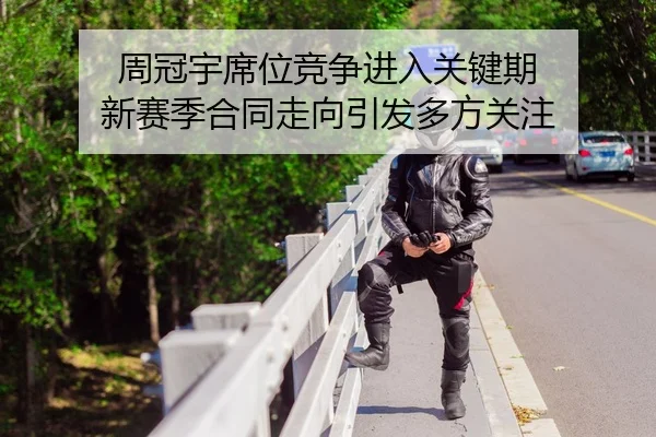 周冠宇席位竞争进入关键期 新赛季合同走向引发多方关注